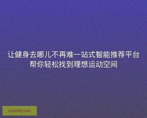 让健身去哪儿不再难一站式智能推荐平台帮你轻松找到理想运动空间