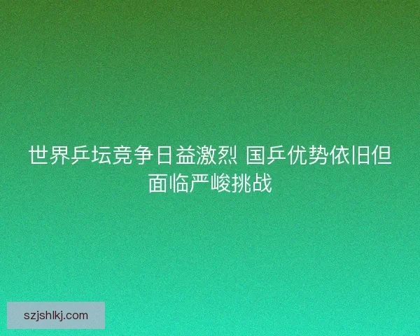 世界乒坛竞争日益激烈 国乒优势依旧但面临严峻挑战