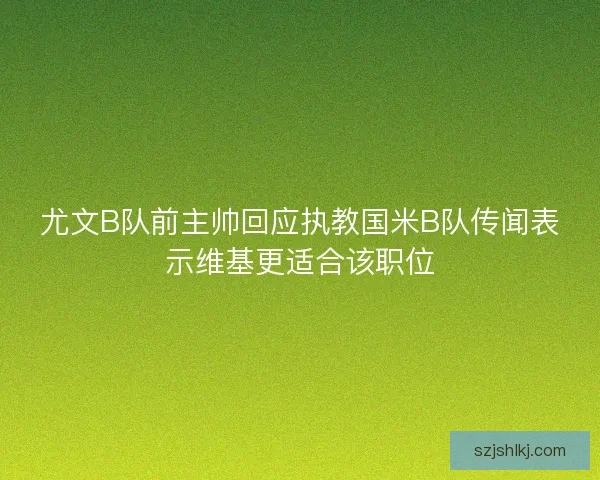 尤文B队前主帅回应执教国米B队传闻表示维基更适合该职位