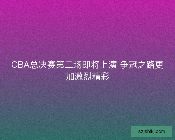 CBA总决赛第二场即将上演 争冠之路更加激烈精彩