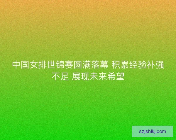 中国女排世锦赛圆满落幕 积累经验补强不足 展现未来希望